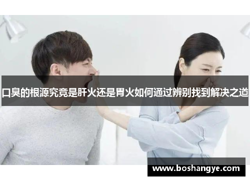 口臭的根源究竟是肝火还是胃火如何通过辨别找到解决之道